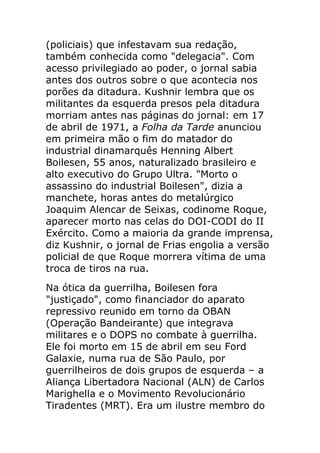 (policiais) que infestavam sua redação,
também conhecida como "delegacia". Com
acesso privilegiado ao poder, o jornal sabia
antes dos outros sobre o que acontecia nos
porões da ditadura. Kushnir lembra que os
militantes da esquerda presos pela ditadura
morriam antes nas páginas do jornal: em 17
de abril de 1971, a Folha da Tarde anunciou
em primeira mão o fim do matador do
industrial dinamarquês Henning Albert
Boilesen, 55 anos, naturalizado brasileiro e
alto executivo do Grupo Ultra. "Morto o
assassino do industrial Boilesen", dizia a
manchete, horas antes do metalúrgico
Joaquim Alencar de Seixas, codinome Roque,
aparecer morto nas celas do DOI-CODI do II
Exército. Como a maioria da grande imprensa,
diz Kushnir, o jornal de Frias engolia a versão
policial de que Roque morrera vítima de uma
troca de tiros na rua.
Na ótica da guerrilha, Boilesen fora
"justiçado", como financiador do aparato
repressivo reunido em torno da OBAN
(Operação Bandeirante) que integrava
militares e o DOPS no combate à guerrilha.
Ele foi morto em 15 de abril em seu Ford
Galaxie, numa rua de São Paulo, por
guerrilheiros de dois grupos de esquerda – a
Aliança Libertadora Nacional (ALN) de Carlos
Marighella e o Movimento Revolucionário
Tiradentes (MRT). Era um ilustre membro do
 