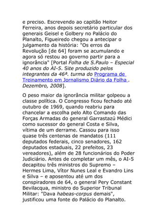 e preciso. Escrevendo ao capitão Heitor
Ferreira, anos depois secretário particular dos
generais Geisel e Golbery no Palácio do
Planalto, Figueiredo chegou a antecipar o
julgamento da história: "Os erros da
Revolução [de 64] foram se acumulando e
agora só restou ao governo partir para a
ignorância" [Portal Folha de S.Paulo – Especial
40 anos do AI-5. Site produzido pelos
integrantes da 46ª. turma do Programa de
Treinamento em Jornalismo Diário da Folha .
Dezembro, 2008].
O peso maior da ignorância militar golpeou a
classe política. O Congresso ficou fechado até
outubro de 1969, quando reabriu para
chancelar a escolha pelo Alto Comando das
Forças Armadas do general Garrastazú Médici
como sucessor do general Costa e Silva,
vítima de um derrame. Cassou para isso
quase três centenas de mandatos (111
deputados federais, cinco senadores, 162
deputados estaduais, 22 prefeitos, 23
vereadores), além de 28 funcionários do Poder
Judiciário. Antes de completar um mês, o AI-5
decapitou três ministros do Supremo –
Hermes Lima, Vítor Nunes Leal e Evandro Lins
e Silva – e aposentou até um dos
conspiradores de 64, o general Pery Constant
Bevilacqua, ministro do Superior Tribunal
Militar: "Dava habeas-corpus demais",
justificou uma fonte do Palácio do Planalto.
 