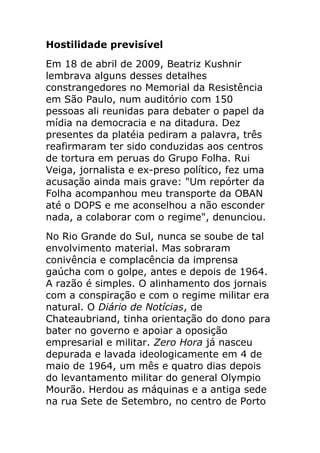 Hostilidade previsível
Em 18 de abril de 2009, Beatriz Kushnir
lembrava alguns desses detalhes
constrangedores no Memorial da Resistência
em São Paulo, num auditório com 150
pessoas ali reunidas para debater o papel da
mídia na democracia e na ditadura. Dez
presentes da platéia pediram a palavra, três
reafirmaram ter sido conduzidas aos centros
de tortura em peruas do Grupo Folha. Rui
Veiga, jornalista e ex-preso político, fez uma
acusação ainda mais grave: "Um repórter da
Folha acompanhou meu transporte da OBAN
até o DOPS e me aconselhou a não esconder
nada, a colaborar com o regime", denunciou.
No Rio Grande do Sul, nunca se soube de tal
envolvimento material. Mas sobraram
conivência e complacência da imprensa
gaúcha com o golpe, antes e depois de 1964.
A razão é simples. O alinhamento dos jornais
com a conspiração e com o regime militar era
natural. O Diário de Notícias, de
Chateaubriand, tinha orientação do dono para
bater no governo e apoiar a oposição
empresarial e militar. Zero Hora já nasceu
depurada e lavada ideologicamente em 4 de
maio de 1964, um mês e quatro dias depois
do levantamento militar do general Olympio
Mourão. Herdou as máquinas e a antiga sede
na rua Sete de Setembro, no centro de Porto
 