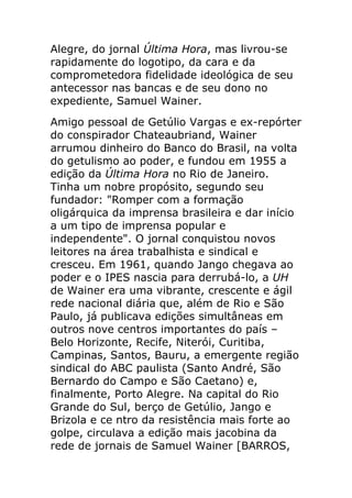 Alegre, do jornal Última Hora, mas livrou-se
rapidamente do logotipo, da cara e da
comprometedora fidelidade ideológica de seu
antecessor nas bancas e de seu dono no
expediente, Samuel Wainer.
Amigo pessoal de Getúlio Vargas e ex-repórter
do conspirador Chateaubriand, Wainer
arrumou dinheiro do Banco do Brasil, na volta
do getulismo ao poder, e fundou em 1955 a
edição da Última Hora no Rio de Janeiro.
Tinha um nobre propósito, segundo seu
fundador: "Romper com a formação
oligárquica da imprensa brasileira e dar início
a um tipo de imprensa popular e
independente". O jornal conquistou novos
leitores na área trabalhista e sindical e
cresceu. Em 1961, quando Jango chegava ao
poder e o IPES nascia para derrubá-lo, a UH
de Wainer era uma vibrante, crescente e ágil
rede nacional diária que, além de Rio e São
Paulo, já publicava edições simultâneas em
outros nove centros importantes do país –
Belo Horizonte, Recife, Niterói, Curitiba,
Campinas, Santos, Bauru, a emergente região
sindical do ABC paulista (Santo André, São
Bernardo do Campo e São Caetano) e,
finalmente, Porto Alegre. Na capital do Rio
Grande do Sul, berço de Getúlio, Jango e
Brizola e ce ntro da resistência mais forte ao
golpe, circulava a edição mais jacobina da
rede de jornais de Samuel Wainer [BARROS,
 