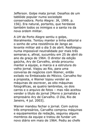 Jefferson. Golpe mata jornal. Desafios de um
tablóide popular numa sociedade
conservadora. Porto Alegre: JÁ, 1999. p.
156]. Era natural, portanto, que herdasse
também todos os inimigos e a santa ira da
nova ordem militar.
A UH de Porto Alegre sentiu o golpe,
literalmente. Tentou manter a linha editorial e
o sonho de uma resistência de Jango ao
levante militar até o dia 5 de abril. Resfolegou
numa impossível neutralidade por mais três
semanas e, afinal, sucumbiu em 25 de abril do
ano da graça de 1964. O diretor da edição
gaúcha, Ary de Carvalho, ainda procurou
manter a equipe, a marca e a estrutura do
velho jornal. Viajou ao Rio, para uma
conversa de negócios com Wainer, então
exilado na Embaixada do México. Carvalho fez
a proposta, e Wainer topou vender as
máquinas de escrever, as oito máquinas
fotográficas, as quatro lambretas, os dois
carros e o arquivo de fotos – mas não aceitou
vender o título do jornal [Morre o jornalista e
empresário Ary de Carvalho. O Dia, Rio de
Janeiro, 4 jul. 2003].
Wainer mandou fechar o jornal. Com outros
três empresários, Carvalho comprou máquinas
e equipamentos da redação, segurou alguns
membros da equipe e tratou de fundar um
novo diário em maio de 1964. Pediu ao chefe
 