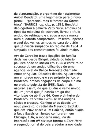 da diagramação, o argentino de nascimento
Aníbal Bendatti, uma logomarca para o novo
jornal – "parecida, mas diferente da Última
Hora" [BARROS, op. cit., p. 158]. Bendatti
datilografou a palavra Zero Hora, ampliou os
tipos da máquina de escrever, livrou o título
antigo do retângulo e cravou a nova marca
num quadrado comportado. Preservou apenas
o azul dos velhos tempos na cara do diário
que já nascia simpático ao regime de 1964. A
simpatia dos conspiradores foi ainda maior.
Ary de Carvalho trazia ligações de família
decisivas desde Birigui, cidade do interior
paulista onde se iniciou em 1926 a carreira de
sucesso de um antigo office-boy de uma
agência local do Banco Noroeste chamado
Amador Aguiar. Décadas depois, Aguiar tinha
um emprego novo e o seu próprio banco, o
Bradesco, ambos engajados de corpo e alma
no projeto golpista do IPES. Nada mais
natural, assim, do que ajudar o velho amigo
de um jornal que já nascia amigo dos
vitoriosos de abril de 64. Com o dinheiro do
Bradesco, Carvalho livrou-se dos antigos
sócios e cresceu. Ganhou anos depois um
novo parceiro, o radialista Maurício Sirotski,
que em 1962 criara a TV Gaúcha, então filiada
à Rede Excelsior. Juntos compraram em
Chicago, EUA, a moderna máquina de
impressão em off set que tornou a Zero Hora
o segundo jornal do país a adotar a novidade
 