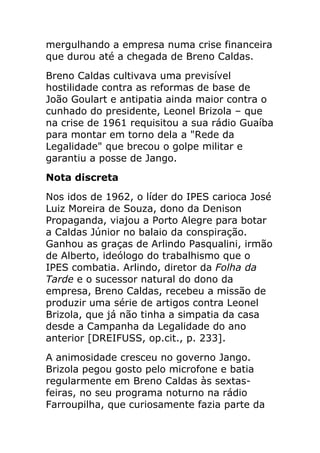mergulhando a empresa numa crise financeira
que durou até a chegada de Breno Caldas.
Breno Caldas cultivava uma previsível
hostilidade contra as reformas de base de
João Goulart e antipatia ainda maior contra o
cunhado do presidente, Leonel Brizola – que
na crise de 1961 requisitou a sua rádio Guaíba
para montar em torno dela a "Rede da
Legalidade" que brecou o golpe militar e
garantiu a posse de Jango.
Nota discreta
Nos idos de 1962, o líder do IPES carioca José
Luiz Moreira de Souza, dono da Denison
Propaganda, viajou a Porto Alegre para botar
a Caldas Júnior no balaio da conspiração.
Ganhou as graças de Arlindo Pasqualini, irmão
de Alberto, ideólogo do trabalhismo que o
IPES combatia. Arlindo, diretor da Folha da
Tarde e o sucessor natural do dono da
empresa, Breno Caldas, recebeu a missão de
produzir uma série de artigos contra Leonel
Brizola, que já não tinha a simpatia da casa
desde a Campanha da Legalidade do ano
anterior [DREIFUSS, op.cit., p. 233].
A animosidade cresceu no governo Jango.
Brizola pegou gosto pelo microfone e batia
regularmente em Breno Caldas às sextas-
feiras, no seu programa noturno na rádio
Farroupilha, que curiosamente fazia parte da
 
