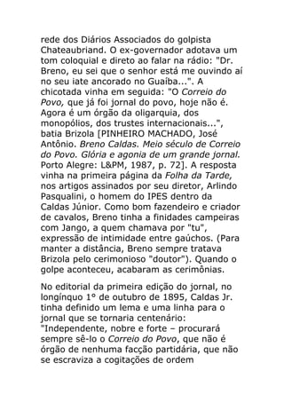 rede dos Diários Associados do golpista
Chateaubriand. O ex-governador adotava um
tom coloquial e direto ao falar na rádio: "Dr.
Breno, eu sei que o senhor está me ouvindo aí
no seu iate ancorado no Guaíba...". A
chicotada vinha em seguida: "O Correio do
Povo, que já foi jornal do povo, hoje não é.
Agora é um órgão da oligarquia, dos
monopólios, dos trustes internacionais...",
batia Brizola [PINHEIRO MACHADO, José
Antônio. Breno Caldas. Meio século de Correio
do Povo. Glória e agonia de um grande jornal.
Porto Alegre: L&PM, 1987, p. 72]. A resposta
vinha na primeira página da Folha da Tarde,
nos artigos assinados por seu diretor, Arlindo
Pasqualini, o homem do IPES dentro da
Caldas Júnior. Como bom fazendeiro e criador
de cavalos, Breno tinha a finidades campeiras
com Jango, a quem chamava por "tu",
expressão de intimidade entre gaúchos. (Para
manter a distância, Breno sempre tratava
Brizola pelo cerimonioso "doutor"). Quando o
golpe aconteceu, acabaram as cerimônias.
No editorial da primeira edição do jornal, no
longínquo 1° de outubro de 1895, Caldas Jr.
tinha definido um lema e uma linha para o
jornal que se tornaria centenário:
"Independente, nobre e forte – procurará
sempre sê-lo o Correio do Povo, que não é
órgão de nenhuma facção partidária, que não
se escraviza a cogitações de ordem
 