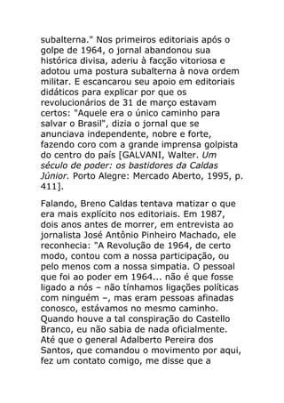 subalterna." Nos primeiros editoriais após o
golpe de 1964, o jornal abandonou sua
histórica divisa, aderiu à facção vitoriosa e
adotou uma postura subalterna à nova ordem
militar. E escancarou seu apoio em editoriais
didáticos para explicar por que os
revolucionários de 31 de março estavam
certos: "Aquele era o único caminho para
salvar o Brasil", dizia o jornal que se
anunciava independente, nobre e forte,
fazendo coro com a grande imprensa golpista
do centro do país [GALVANI, Walter. Um
século de poder: os bastidores da Caldas
Júnior. Porto Alegre: Mercado Aberto, 1995, p.
411].
Falando, Breno Caldas tentava matizar o que
era mais explícito nos editoriais. Em 1987,
dois anos antes de morrer, em entrevista ao
jornalista José Antônio Pinheiro Machado, ele
reconhecia: "A Revolução de 1964, de certo
modo, contou com a nossa participação, ou
pelo menos com a nossa simpatia. O pessoal
que foi ao poder em 1964... não é que fosse
ligado a nós – não tínhamos ligações políticas
com ninguém –, mas eram pessoas afinadas
conosco, estávamos no mesmo caminho.
Quando houve a tal conspiração do Castello
Branco, eu não sabia de nada oficialmente.
Até que o general Adalberto Pereira dos
Santos, que comandou o movimento por aqui,
fez um contato comigo, me disse que a
 