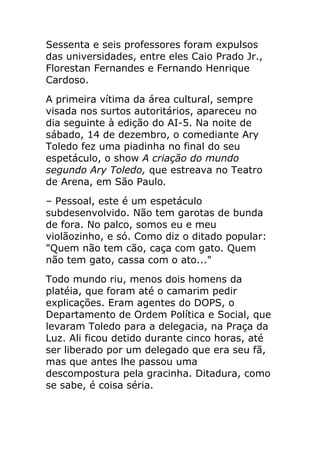 Sessenta e seis professores foram expulsos
das universidades, entre eles Caio Prado Jr.,
Florestan Fernandes e Fernando Henrique
Cardoso.
A primeira vítima da área cultural, sempre
visada nos surtos autoritários, apareceu no
dia seguinte à edição do AI-5. Na noite de
sábado, 14 de dezembro, o comediante Ary
Toledo fez uma piadinha no final do seu
espetáculo, o show A criação do mundo
segundo Ary Toledo, que estreava no Teatro
de Arena, em São Paulo.
– Pessoal, este é um espetáculo
subdesenvolvido. Não tem garotas de bunda
de fora. No palco, somos eu e meu
violãozinho, e só. Como diz o ditado popular:
"Quem não tem cão, caça com gato. Quem
não tem gato, cassa com o ato..."
Todo mundo riu, menos dois homens da
platéia, que foram até o camarim pedir
explicações. Eram agentes do DOPS, o
Departamento de Ordem Política e Social, que
levaram Toledo para a delegacia, na Praça da
Luz. Ali ficou detido durante cinco horas, até
ser liberado por um delegado que era seu fã,
mas que antes lhe passou uma
descompostura pela gracinha. Ditadura, como
se sabe, é coisa séria.
 