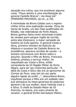situação era crítica, que iria acontecer alguma
coisa. "Fique atento a uma manifestação do
general Castello Branco", me disse ele"
[PINHEIRO MACHADO, op.cit., p.78].
A intimidade de Breno Caldas com o regime
militar tinha uma explicação cavalar. Dono do
Haras do Arado, um dos mais qualificados do
Estado, nas redondezas de Porto Alegre,
Breno ganhou fama como renomado criador
de cavalos puro-sangue inglês de corrida,
entre eles Estensoro, o maior campeão da
história do turfe gaúcho. O general Costa e
Silva, primeiro ministro do Exército da
ditadura e sucessor de Castello Branco na
presidência, adorava corridas de cavalo – e
sempre conversava com Breno sobre o
assunto. Quando o filho de Breno, Francisco
Antônio, prestou o serviço militar, foi
requisitado por Costa e Silva, então
comandante da III Região Militar de Porto
Alegre, para ser seu motorista particular. "A
idéia do Costa e Silva não era se aproximar do
Correio do Povo, mas sim ter por perto
alguém ligado ao turfe!...", desconfiava Breno,
orgulhoso porque o filho era um soldado raso
que almoçava na mesa generosa do poderoso
general e de sua mulher, dona Yolanda Cost a
e Silva. O chefe do Estado-Maior do III
Exército, na época, era outro amante de
cavalos: o general Emílio Garrastazú Médici,
 