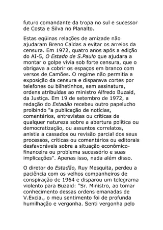 futuro comandante da tropa no sul e sucessor
de Costa e Silva no Planalto.
Estas eqüinas relações de amizade não
ajudaram Breno Caldas a evitar os arreios da
censura. Em 1972, quatro anos após a edição
do AI-5, O Estado de S.Paulo que ajudara a
montar o golpe vivia sob forte censura, que o
obrigava a cobrir os espaços em branco com
versos de Camões. O regime não permitia a
exposição da censura e disparava cortes por
telefones ou bilhetinhos, sem assinatura,
ordens atribuídas ao ministro Alfredo Buzaid,
da Justiça. Em 19 de setembro de 1972, a
redação do Estadão recebeu outro papelucho
proibindo "a publicação de notícias,
comentários, entrevistas ou críticas de
qualquer natureza sobre a abertura política ou
democratização, ou assuntos correlatos,
anistia a cassados ou revisão parcial dos seus
processos, críticas ou comentários ou editorais
desfavoráveis sobre a situação econômico-
financeira ou problema sucessório e suas
implicações". Apenas isso, nada além disso.
O diretor do Estadão, Ruy Mesquita, perdeu a
paciência com os velhos companheiros de
conspiração de 1964 e disparou um telegrama
violento para Buzaid: "Sr. Ministro, ao tomar
conhecimento dessas ordens emanadas de
V.Excia., o meu sentimento foi de profunda
humilhação e vergonha. Senti vergonha pelo
 