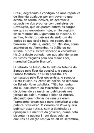 Brasil, degradado à condição de uma república
de Uganda qualquer por um governo que
acaba, de forma incrível, de decretar o
ostracismo dos próprios companheiros de
Revolução, que ocuparam ontem os cargos
em que se encontram hoje, e não cogitam
cinco minutos do julgamento da História. O
senhor, Ministro, deixará de sê-lo um dia.
Todos os que estão hoje, no poder, dele
baixarão um dia, e, então, Sr. Ministro, como
aconteceu na Alemanha, na Itália ou na
Rússia, o Brasil ficará sabendo a verdadeira
história deste período, em que abandonaram
os rumos traçados pelo seu maior líder,
marechal Castello Branco".
O petardo de Mesquita foi lido da tribuna do
Senado pelo líder da oposição, o senador
Franco Montoro, do MDB paulista. Foi
contestado pelo líder governista, o senador
Filinto Müller, ex-chefe de polícia da ditadura
do Estado Novo getulista: "Não há nenhum
ato ou documento do Ministério da Justiça
disciplinando as matérias publicáveis nos
jornais do país", mentiu o líder da ARENA,
alegando que notícias de censura eram
"campanha organizada para perturbar a vida
pública brasileira". O Correio do Povo queria
publicar esta notícia, com a denúncia da
oposição e a mentira do governo, numa nota
discreta na página 8, em duas colunas
enxutas na edição festiva de 20 de setembro,
 