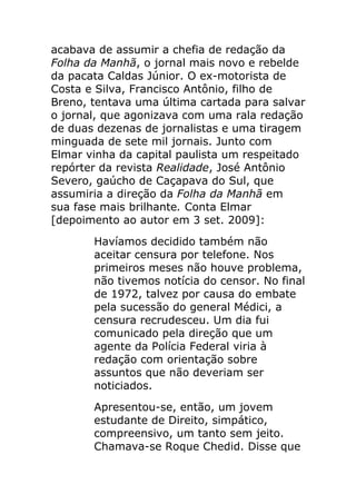 acabava de assumir a chefia de redação da
Folha da Manhã, o jornal mais novo e rebelde
da pacata Caldas Júnior. O ex-motorista de
Costa e Silva, Francisco Antônio, filho de
Breno, tentava uma última cartada para salvar
o jornal, que agonizava com uma rala redação
de duas dezenas de jornalistas e uma tiragem
minguada de sete mil jornais. Junto com
Elmar vinha da capital paulista um respeitado
repórter da revista Realidade, José Antônio
Severo, gaúcho de Caçapava do Sul, que
assumiria a direção da Folha da Manhã em
sua fase mais brilhante. Conta Elmar
[depoimento ao autor em 3 set. 2009]:
       Havíamos decidido também não
       aceitar censura por telefone. Nos
       primeiros meses não houve problema,
       não tivemos notícia do censor. No final
       de 1972, talvez por causa do embate
       pela sucessão do general Médici, a
       censura recrudesceu. Um dia fui
       comunicado pela direção que um
       agente da Polícia Federal viria à
       redação com orientação sobre
       assuntos que não deveriam ser
       noticiados.
       Apresentou-se, então, um jovem
       estudante de Direito, simpático,
       compreensivo, um tanto sem jeito.
       Chamava-se Roque Chedid. Disse que
 