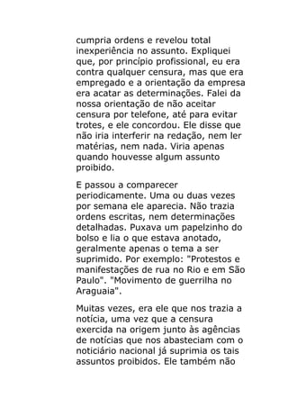 cumpria ordens e revelou total
inexperiência no assunto. Expliquei
que, por princípio profissional, eu era
contra qualquer censura, mas que era
empregado e a orientação da empresa
era acatar as determinações. Falei da
nossa orientação de não aceitar
censura por telefone, até para evitar
trotes, e ele concordou. Ele disse que
não iria interferir na redação, nem ler
matérias, nem nada. Viria apenas
quando houvesse algum assunto
proibido.
E passou a comparecer
periodicamente. Uma ou duas vezes
por semana ele aparecia. Não trazia
ordens escritas, nem determinações
detalhadas. Puxava um papelzinho do
bolso e lia o que estava anotado,
geralmente apenas o tema a ser
suprimido. Por exemplo: "Protestos e
manifestações de rua no Rio e em São
Paulo". "Movimento de guerrilha no
Araguaia".
Muitas vezes, era ele que nos trazia a
notícia, uma vez que a censura
exercida na origem junto às agências
de notícias que nos abasteciam com o
noticiário nacional já suprimia os tais
assuntos proibidos. Ele também não
 
