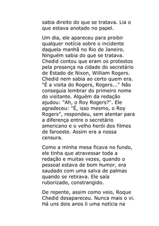 sabia direito do que se tratava. Lia o
que estava anotado no papel.
Um dia, ele apareceu para proibir
qualquer notícia sobre o incidente
daquela manhã no Rio de Janeiro.
Ninguém sabia do que se tratava.
Chedid contou que eram os protestos
pela presença na cidade do secretário
de Estado de Nixon, William Rogers.
Chedid nem sabia ao certo quem era.
"É a visita do Rogers, Rogers..." Não
conseguia lembrar do primeiro nome
do visitante. Alguém da redação
ajudou: "Ah, o Roy Rogers?". Ele
agradeceu: "É, isso mesmo, o Roy
Rogers", respondeu, sem atentar para
a diferença entre o secretário
americano e o velho herói dos filmes
de faroeste. Assim era a nossa
censura.
Como a minha mesa ficava no fundo,
ele tinha que atravessar toda a
redação e muitas vezes, quando o
pessoal estava de bom humor, era
saudado com uma salva de palmas
quando se retirava. Ele saía
ruborizado, constrangido.
De repente, assim como veio, Roque
Chedid desapareceu. Nunca mais o vi.
Há uns dois anos li uma notícia na
 