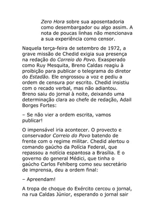 Zero Hora sobre sua aposentadoria
       como desembargador ou algo assim. A
       nota de poucas linhas não mencionava
       a sua experiência como censor.
Naquela terça-feira de setembro de 1972, a
grave missão de Chedid exigia sua presença
na redação do Correio do Povo. Exasperado
como Ruy Mesquita, Breno Caldas reagiu à
proibição para publicar o telegrama do diretor
do Estadão. Ele engrossou a voz e pediu a
ordem de censura por escrito. Chedid insistiu
com o recado verbal, mas não adiantou.
Breno saiu do jornal à noite, deixando uma
determinação clara ao chefe de redação, Adail
Borges Fortes:
– Se não vier a ordem escrita, vamos
publicar!
O impensável iria acontecer. O provecto e
conservador Correio do Povo batendo de
frente com o regime militar. Chedid alertou o
comando gaúcho da Polícia Federal, que
repassou a notícia espantosa a Brasília. E o
governo do general Médici, que tinha o
gaúcho Carlos Fehlberg como seu secretário
de imprensa, deu a ordem final:
– Apreendam!
A tropa de choque do Exército cercou o jornal,
na rua Caldas Júnior, esperando o jornal sair
 