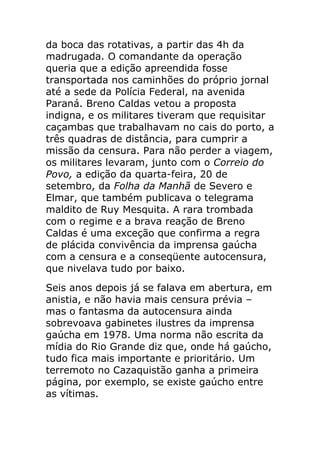 da boca das rotativas, a partir das 4h da
madrugada. O comandante da operação
queria que a edição apreendida fosse
transportada nos caminhões do próprio jornal
até a sede da Polícia Federal, na avenida
Paraná. Breno Caldas vetou a proposta
indigna, e os militares tiveram que requisitar
caçambas que trabalhavam no cais do porto, a
três quadras de distância, para cumprir a
missão da censura. Para não perder a viagem,
os militares levaram, junto com o Correio do
Povo, a edição da quarta-feira, 20 de
setembro, da Folha da Manhã de Severo e
Elmar, que também publicava o telegrama
maldito de Ruy Mesquita. A rara trombada
com o regime e a brava reação de Breno
Caldas é uma exceção que confirma a regra
de plácida convivência da imprensa gaúcha
com a censura e a conseqüente autocensura,
que nivelava tudo por baixo.
Seis anos depois já se falava em abertura, em
anistia, e não havia mais censura prévia –
mas o fantasma da autocensura ainda
sobrevoava gabinetes ilustres da imprensa
gaúcha em 1978. Uma norma não escrita da
mídia do Rio Grande diz que, onde há gaúcho,
tudo fica mais importante e prioritário. Um
terremoto no Cazaquistão ganha a primeira
página, por exemplo, se existe gaúcho entre
as vítimas.
 