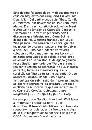 Este dogma foi atropelado impiedosamente no
caso do sequestro dos uruguaios Universindo
Díaz, Lílian Celiberti e seus dois filhos, Camilo
e Francesca, em novembro de 1978 em Porto
Alegre. Era uma incursão binacional do Brasil
e Uruguai no âmbito da Operação Condor, o
"Mercosul do Terror" engendrado pelas
ditaduras que infestavam o Cone Sul na
década de 70. O jurista francês Jean Louis
Weil passou uma semana na capital gaúcha
investigando o caso e, pouco antes do deixar
o país, deu uma contundente entrevista
coletiva no Rio dando nomes aos bois – os
militares uruguaios e os policiais brasileiros
envolvidos no sequestro. O delegado gaúcho
Pedro Seelig, apontado por Weil, era a mais
reluzente estrela da repressão no sul. Merecia,
portanto, todas as manchetes que sua
condição de filho da terra lhe garantia. O que
aconteceu acabou sendo uma página
vergonhosa de submissão da imprensa gaúcha
ao aparato repressivo da ditadura, um caso
explícito de autocensura que eu retrato no liv
ro Operação Condor: o Sequestro dos
Uruguaios [CUNHA, op. cit., p. 143-152].
No aeroporto do Galeão, Jean Louis Weil falou
à imprensa na segunda-feira, 11 de
dezembro. O francês identificou os autores do
sequestro nos dois lados da fronteira. A sigla
de lá que ninguém ainda conhecia aqui era o
OCOA, Organismo Coordinador de
 