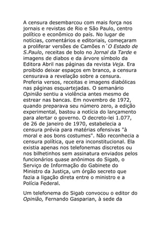 A censura desembarcou com mais força nos
jornais e revistas de Rio e São Paulo, centro
político e econômico do país. No lugar de
notícias, comentários e editoriais, começaram
a proliferar versões de Camões n´O Estado de
S.Paulo, receitas de bolo no Jornal da Tarde e
imagens de diabos e da árvore símbolo da
Editora Abril nas páginas da revista Veja. Era
proibido deixar espaços em branco, a censura
censurava a revelação sobre a censura.
Preferia versos, receitas e imagens diabólicas
nas páginas esquartejadas. O semanário
Opinião sentiu a violência antes mesmo de
estrear nas bancas. Em novembro de 1972,
quando preparava seu número zero, a edição
experimental, bastou a notícia do lançamento
para alertar o governo. O decreto-lei 1.077,
de 26 de janeiro de 1970, estabelecia a
censura prévia para matérias ofensivas "à
moral e aos bons costumes". Não reconhecia a
censura política, que era inconstitucional. Ela
existia apenas nos telefonemas discretos ou
nos bilhetinhos sem assinatura enviados pelos
funcionários quase anônimos do Sigab, o
Serviço de Informação do Gabinete do
Ministro da Justiça, um órgão secreto que
fazia a ligação direta entre o ministro e a
Polícia Federal.
Um telefonema do Sigab convocou o editor do
Opinião, Fernando Gasparian, à sede da
 
