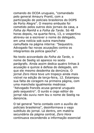 comando do OCOA uruguaio, "comandado
pelo general Amaury Prantl, com a
participação de policiais brasileiros do DOPS
de Porto Alegre". O mesmo embuste foi
cometido pelos outros dois jornais da casa, a
Folha da Manhã e a Folha da Tarde. Só 48
horas depois, na quarta-feira, 13, o vespertino
atreveu-se a escrever o nome do delegado,
em uma notícia sob outra manchete
camuflada na página interna: "Sequestro.
Advogado faz novas acusações contra os
integrantes da polícia gaúcha".
No texto acovardado da Folha da Tarde, o
nome de Seelig só aparece no sexto
parágrafo. Ainda assim dedica quatro linhas à
acusação e quinze à defesa do delegado, em
que ele mesmo desdenha da denúncia. O
jornal Zero Hora teve um tropeço ainda mais
visível na edição de terça-feira, 12. Estampou
sua falta de coragem na primeira página, com
uma manchete igualmente medrosa:
"Advogado francês acusa general uruguaio
pelo sequestro". O surdo e cego editor do
jornal não ouviu nem leu o nome de Seelig na
denúncia.
O tal general "teria contado com o auxílio de
policiais brasileiros", desinformava o vago
subtítulo do jornal. Lá dentro, em matéria
secundária da página central, Zero Hora
continuava escondendo a informação essencial
 
