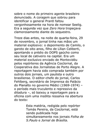 sobre o nome do primeiro agente brasileiro
denunciado. A coragem que sobrou para
identificar o general Prantl faltou
vergonhosamente na hora de nomear Seelig.
Era a segunda vez que Zero Hora tropeçava
clamorosamente diante do sequestro.
Treze dias antes, na noite de quarta-feira, 29
de novembro, o jornal tinha nas mãos um
material explosivo: o depoimento de Camilo, o
garoto de oito anos, filho de Lílian Celiberti,
apontando o prédio do DOPS gaúcho como
seu local de cativeiro na capital. Era um
material exclusivo enviado de Montevidéu
pelos repórteres da Agência CooJornal, da
Cooperativa dos Jornalistas de Porto Alegre. A
reportagem havia sido comprada também por
outros dois jornais, um paulista e outro
brasiliense. O editor-chefe do jornal, Carlos
Fehlberg, secretário de Imprensa do Palácio
do Planalto no governo Médici (1969-1974) –
o período mais truculento e repressivo da
ditadura –, só baixou a reportagem para a
oficina com uma insólita ressalva na abertura
do texto:
       Esta matéria, redigida pelo repórter
       Tomás Pereira, da CooJornal, está
       sendo publicada hoje
       simultaneamente nos jornais Folha de
       S.Paulo e Jornal de Brasília.
 
