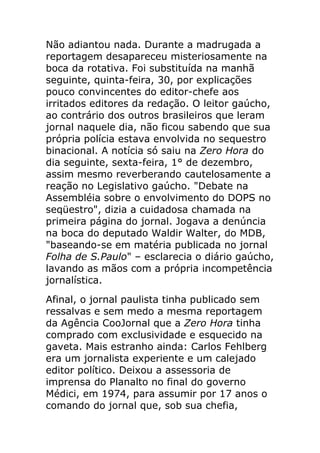 Não adiantou nada. Durante a madrugada a
reportagem desapareceu misteriosamente na
boca da rotativa. Foi substituída na manhã
seguinte, quinta-feira, 30, por explicações
pouco convincentes do editor-chefe aos
irritados editores da redação. O leitor gaúcho,
ao contrário dos outros brasileiros que leram
jornal naquele dia, não ficou sabendo que sua
própria polícia estava envolvida no sequestro
binacional. A notícia só saiu na Zero Hora do
dia seguinte, sexta-feira, 1° de dezembro,
assim mesmo reverberando cautelosamente a
reação no Legislativo gaúcho. "Debate na
Assembléia sobre o envolvimento do DOPS no
seqüestro", dizia a cuidadosa chamada na
primeira página do jornal. Jogava a denúncia
na boca do deputado Waldir Walter, do MDB,
"baseando-se em matéria publicada no jornal
Folha de S.Paulo" – esclarecia o diário gaúcho,
lavando as mãos com a própria incompetência
jornalística.
Afinal, o jornal paulista tinha publicado sem
ressalvas e sem medo a mesma reportagem
da Agência CooJornal que a Zero Hora tinha
comprado com exclusividade e esquecido na
gaveta. Mais estranho ainda: Carlos Fehlberg
era um jornalista experiente e um calejado
editor político. Deixou a assessoria de
imprensa do Planalto no final do governo
Médici, em 1974, para assumir por 17 anos o
comando do jornal que, sob sua chefia,
 