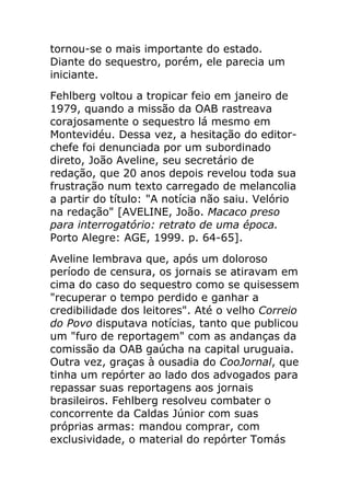 tornou-se o mais importante do estado.
Diante do sequestro, porém, ele parecia um
iniciante.
Fehlberg voltou a tropicar feio em janeiro de
1979, quando a missão da OAB rastreava
corajosamente o sequestro lá mesmo em
Montevidéu. Dessa vez, a hesitação do editor-
chefe foi denunciada por um subordinado
direto, João Aveline, seu secretário de
redação, que 20 anos depois revelou toda sua
frustração num texto carregado de melancolia
a partir do título: "A notícia não saiu. Velório
na redação" [AVELINE, João. Macaco preso
para interrogatório: retrato de uma época.
Porto Alegre: AGE, 1999. p. 64-65].
Aveline lembrava que, após um doloroso
período de censura, os jornais se atiravam em
cima do caso do sequestro como se quisessem
"recuperar o tempo perdido e ganhar a
credibilidade dos leitores". Até o velho Correio
do Povo disputava notícias, tanto que publicou
um "furo de reportagem" com as andanças da
comissão da OAB gaúcha na capital uruguaia.
Outra vez, graças à ousadia do CooJornal, que
tinha um repórter ao lado dos advogados para
repassar suas reportagens aos jornais
brasileiros. Fehlberg resolveu combater o
concorrente da Caldas Júnior com suas
próprias armas: mandou comprar, com
exclusividade, o material do repórter Tomás
 