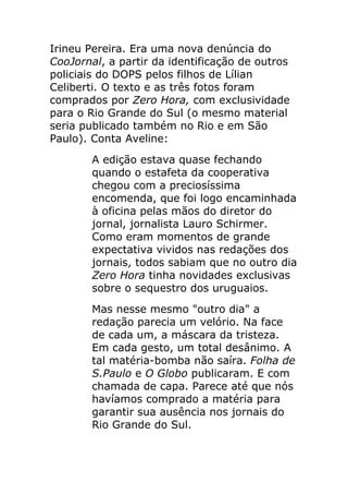 Irineu Pereira. Era uma nova denúncia do
CooJornal, a partir da identificação de outros
policiais do DOPS pelos filhos de Lílian
Celiberti. O texto e as três fotos foram
comprados por Zero Hora, com exclusividade
para o Rio Grande do Sul (o mesmo material
seria publicado também no Rio e em São
Paulo). Conta Aveline:
        A edição estava quase fechando
        quando o estafeta da cooperativa
        chegou com a preciosíssima
        encomenda, que foi logo encaminhada
        à oficina pelas mãos do diretor do
        jornal, jornalista Lauro Schirmer.
        Como eram momentos de grande
        expectativa vividos nas redações dos
        jornais, todos sabiam que no outro dia
        Zero Hora tinha novidades exclusivas
        sobre o sequestro dos uruguaios.
        Mas nesse mesmo "outro dia" a
        redação parecia um velório. Na face
        de cada um, a máscara da tristeza.
        Em cada gesto, um total desânimo. A
        tal matéria-bomba não saíra. Folha de
        S.Paulo e O Globo publicaram. E com
        chamada de capa. Parece até que nós
        havíamos comprado a matéria para
        garantir sua ausência nos jornais do
        Rio Grande do Sul.
 