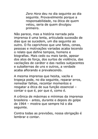 Zero Hora deu no dia seguinte ao dia
       seguinte. Provavelmente porque a
       responsabilidade, na ótica de quem
       vetou, seria de quem divulgou
       primeiro.
Não parece, mas a história narrada pela
imprensa é uma lenta, articulada sucessão de
dias que se sucedem, um dia seguinte ao
outro. O fio caprichoso que une fatos, cenas,
pessoas e motivações variadas acaba tecendo
o relato que define tempos, homens e
biografias. Mais cedo ou mais tarde, apesar
dos atos de força, dos surtos de violência, das
vacilações de caráter e das razões subjacentes
e subalternas de uns e outros, a verdade
acaba aflorando e prevalecendo.
A mesma imprensa que hesita, vacila e
tropeça pode, no dia seguinte, reparar erros,
remediar falhas, recontar momentos e
resgatar a ética de sua função essencial –
contar o que é, por que é, como é.
A crônica de máximas e mínimas da imprensa
brasileira – antes, durante e depois do golpe
de 1964 – mostra que sempre há o dia
seguinte.
Contra todas as previsões, nossa obrigação é
lembrar e contar.
 