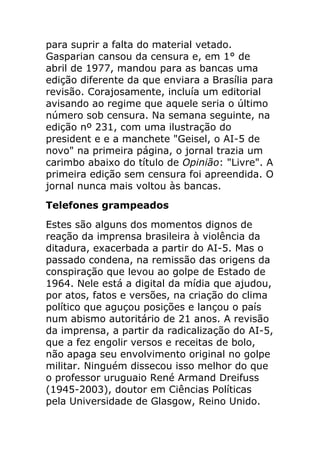 para suprir a falta do material vetado.
Gasparian cansou da censura e, em 1° de
abril de 1977, mandou para as bancas uma
edição diferente da que enviara a Brasília para
revisão. Corajosamente, incluía um editorial
avisando ao regime que aquele seria o último
número sob censura. Na semana seguinte, na
edição nº 231, com uma ilustração do
president e e a manchete "Geisel, o AI-5 de
novo" na primeira página, o jornal trazia um
carimbo abaixo do título de Opinião: "Livre". A
primeira edição sem censura foi apreendida. O
jornal nunca mais voltou às bancas.
Telefones grampeados
Estes são alguns dos momentos dignos de
reação da imprensa brasileira à violência da
ditadura, exacerbada a partir do AI-5. Mas o
passado condena, na remissão das origens da
conspiração que levou ao golpe de Estado de
1964. Nele está a digital da mídia que ajudou,
por atos, fatos e versões, na criação do clima
político que aguçou posições e lançou o país
num abismo autoritário de 21 anos. A revisão
da imprensa, a partir da radicalização do AI-5,
que a fez engolir versos e receitas de bolo,
não apaga seu envolvimento original no golpe
militar. Ninguém dissecou isso melhor do que
o professor uruguaio René Armand Dreifuss
(1945-2003), doutor em Ciências Políticas
pela Universidade de Glasgow, Reino Unido.
 