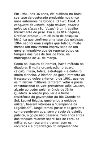 Em 1981, aos 36 anos, ele publicou no Brasil
sua tese de doutorado produzida nos cinco
anos anteriores na Escócia. O livro 1964: A
conquista do Estado. Ação política, poder e
golpe de classe (Ed. Vozes) é um trabalho
literalmente de peso. Em suas 814 páginas,
Dreifuss produziu um clássico de pesquisa
histórica que confirma uma tese dos golpistas:
1964 não foi uma simples quartelada, muito
menos um movimento improvisado de um
general impulsivo que de repente botou os
tanques nas ruas de Juiz de Fora, na
madrugada de 31 de março.
Como na loucura de Hamlet, havia método na
ditadura. E muita organização, preparo,
cálculo, frieza, tática, estratégia – e dinheiro,
muito dinheiro. A história do golpe remonta ao
fracasso do golpe anterior, o de 1961, quando
os ministros militares tentaram vetar a posse
constitucional do vice-presidente João Goulart,
alçado ao poder pela renúncia de Jânio
Quadros. A reação popular e a firme
resistência do governador do Rio Grande do
Sul, Leonel Brizola, quebrando a unidade
militar, fizeram vitoriosa a "Campanha da
Legalidade". Jango tomou posse e os generais
compreenderam que, sem o apoio da opinião
pública, o golpe não passaria. Três anos antes
dos tanques rolarem sobre Juiz de Fora, os
militares começaram a tramar com os
recursos e a organização do empresariado
 