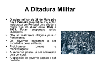 A Ditadura Militar O golpe militar de 28 de Maio pôs fim à Primeira República.  Foi então instaurada em Portugal uma ditadura militar que irá durar entre  1926 e 1933 . Foram suspensas várias liberdades: Não se realizaram eleições para o Parlamento; Os governos passaram a ser escolhidos pelos militares; Proibiram-se greves e manifestações; A imprensa passou a ser controlada pela censura; A oposição ao governo passou a ser proibida. 