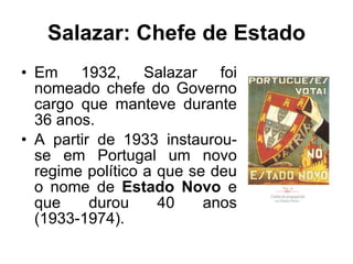 Salazar: Chefe de Estado Em 1932, Salazar foi nomeado chefe do Governo cargo que manteve durante 36 anos. A partir de 1933 instaurou-se em Portugal um novo regime político a que se deu o nome de  Estado Novo  e que durou 40 anos (1933-1974). 