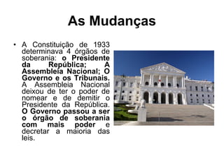 As Mudanças A Constituição de 1933 determinava 4 órgãos de soberania:  o Presidente da República; A Assembleia Nacional; O Governo e os Tribunais.  A Assembleia Nacional deixou de ter o poder de nomear e de demitir o Presidente da República.  O Governo passou a ser o órgão de soberania com mais poder  e decretar a maioria das leis. 