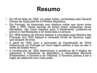 Resumo Em 28 de Maio de 1926, um golpe militar, comandado pelo General Gomes da Costa põe fim à Primeira República. Em Portugal, foi instaurada uma ditadura militar que durou entre 1926 e 1933. Neste período de tempo foram suspensas várias liberdades: não havia eleições para o Parlamento; proibiram-se greves e manifestações e foi instaurada a Censura. Em 1928 António de Oliveira Salazar é convidado para Ministro das Finanças. Em 1932 Salazar é nomeado Chefe do Governo, lugar que ocupará 36 anos. A partir de 1933 (com a aprovação da Constituição de 1933) instaurou-se em Portugal um novo regime político a que se deu o nome de Estado Novo. A Constituição de 1933 determinava a existência de 4 órgãos de soberania: o Presidente da República; a Assembleia Nacional (Parlamento); o Governo e os Tribunais. O Governo passou a ser o órgão de soberania com mais poder. 