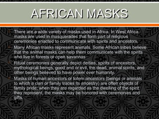 AFRICAN MASKSAFRICAN MASKS
 There are a wide variety of masks used in Africa. In West Africa,
masks are used in masquerades that form part of religious
ceremonies enacted to communicate with spirits and ancestors.
 Many African masks represent animals. Some African tribes believe
that the animal masks can help them communicate with the spirits
who live in forests or open savannas
 Ritual ceremonies generally depict deities, spirits of ancestors,
mythological beings, good and or evil, the dead, animal spirits, and
other beings believed to have power over humanity.
 Masks of human ancestors or totem ancestors (beings or animals
to which a clan or family traces its ancestry) are often objects of
family pride; when they are regarded as the dwelling of the spirit
they represent, the masks may be honored with ceremonies and
gifts.
 