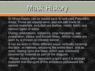 Mask HistoryMask History
 In Africa masks can be traced back to well past Paleolithic
times. These art objects were, and are still made of
various materials, included are leather, metal, fabric and
various types of wood.
 During celebrations, initiations, crop harvesting, war
preparation, peace and trouble times, African masks are
worn by a chosen or initiated dancer.
 It can be worn in three different ways: vertically covering
the face: as helmets, encasing the entire head, and as
crest, resting upon the head, which was commonly
covered by material as part of the disguise.
 African masks often represent a spirit and it is strongly
believed that the spirit of the ancestors possesses the
wearer.
 