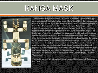 KANGA MASKKANGA MASK
The face has a triangular structure. The cross-of-Lorraine superstructure type
represents actually the outstretched wings of a mythical bird, the komondo, and
reports to the creation myth. The triangular shape of the face is the upper jaw of
the bird, and the conical form below it is the tongue. According to certain
myths, the superstructure is the God's hand. The two small figures on the top
represent the first human couple to which the Dogon traced their origin. The
higher part of the cross symbolizes the supernatural world, and the lower part
symbolizes the society world. The union between both worlds is the line that
joins the higher and the lower part of the cross. In ritual ceremonies, the carrier
of the mask dances, pointing out the cross towards the ground, to connect earth
and heaven. In funeral ceremonies, members of the Awa society wore these
masks when dancing on the roof of dead's house in order to lead his soul
(nyama) to its resting place and, at the same time, to defend the survivors from
the harm a wandering soul might inflict upon them. After the ceremony, they
considered the deceased man as an ancestor (from Ladislas Segy's "Masks of
West Africa" ).
The masks are also worn to protect hunters against the revenge of the animal he
has killed.
 