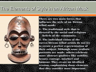 The Elements of Style in an African MaskThe Elements of Style in an African Mask
 There are two main forces that
influence the style of an African
tribal mask:
 1. The traditional style that is
dictated by the social and religious
    beliefs of the community.
 2. The individual vision of the
carver.African tribal artists do not try
to create a perfect representation of
their subject. Although some realistic
portraits are made, others celebrate
more abstract qualities like nobility,
beauty, courage, mischief and
humour. They create an idealised
version, emphasising those elements
that they consider most important.
 