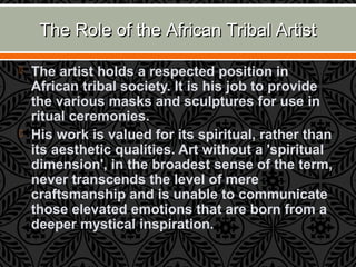 The Role of the African Tribal ArtistThe Role of the African Tribal Artist
 The artist holds a respected position in
African tribal society. It is his job to provide
the various masks and sculptures for use in
ritual ceremonies.
 His work is valued for its spiritual, rather than
its aesthetic qualities. Art without a 'spiritual
dimension', in the broadest sense of the term,
never transcends the level of mere
craftsmanship and is unable to communicate
those elevated emotions that are born from a
deeper mystical inspiration.
 