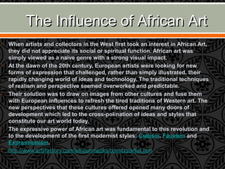 The Influence of African ArtThe Influence of African Art
 When artists and collectors in the West first took an interest in African Art,
they did not appreciate its social or spiritual function. African art was
simply viewed as a naive genre with a strong visual impact.
 At the dawn of the 20th century, European artists were looking for new
forms of expression that challenged, rather than simply illustrated, their
rapidly changing world of ideas and technology. The traditional techniques
of realism and perspective seemed overworked and predictable.
 Their solution was to draw on images from other cultures and fuse them
with European influences to refresh the tired traditions of Western art. The
new perspectives that these cultures offered opened many doors of
development which led to the cross-polination of ideas and styles that
constitute our art world today.
 The expressive power of African art was fundamental to this revolution and
to the development of the first modernist styles: Cubism, Fauvism and
Expressionism.
 http://www.artyfactory.com/africanmasks/context/artist.htm
 