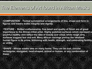 The Elements of Art found in African MasksThe Elements of Art found in African Masks
•COMPOSITION - Formal symmetrical arrangements of line, shape and form in
figures and masks evoke integrity and dignity.
•TEXTURE - Skilled craftsmanship, fine detail and quality of finish are of great
importance to the African tribal artist. Highly polished surfaces which represent a
youthful healthy skin reflect the idea of beauty and virtue, while rough dirty
surfaces suggest fear and evil. Many African carvings portray the idealized
human figure in its prime, brimming with health, strength, and celebrating fertility
or virility.
•SHAPE - African masks take on many forms. They can be oval, circular,
rectangular, elongated, heart-shaped, animal or human, or any combination of
these.
 