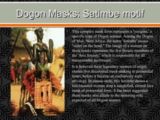 Dogon Masks: Satimbe motifDogon Masks: Satimbe motif
 This complex mask form represents a 'yasigine,' a
specific type of Dogon woman. Among the Dogon
of Mali, West Africa, the name 'Satimbe' means
"sister on the head." The image of a woman on
these masks represents the few female members of
the 'Awa Society,' which is responsible for all
masquerades performed.
 It is believed these legendary women of origin
stories first discovered mask-making in primordial
times, before it became an exclusively male
privilege. In classic style, this Satimbe shows a
full-breasted woman atop a simplified, slotted face
mask of primordial form. It has been suggested
these masks also allude to the nurturing role
expected of all Dogon women.
 