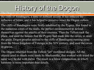 History of the DogonHistory of the Dogon
The Dogon are one the most interesting ethnic group of Mali. They live on
the cliffs of Bandiagara, a zone of difficult access. It has reduced the
influence of Islam, and it has helped to preserve intact the Dogon culture.
The cliffs of Bandiagara were firstly inhabited by the Pygmy, that found in
the numerous caves of the walls, the perfect environement to defend
themselves against the attacks of their enemies. Then the Tellem took the
place, and used the houses that the Pygmy had made into the caves, to store
the grain. Dogon peoples arrived to the cliffs of Bandiagara running away
from the Mossi kingdom of Yatenga in the XIV century, and used the caves
as graves.
The Dogon inherited from the Tellem "art" rectilineal designs. All the
objects used in rituals were made by blacksmiths, that worked with wood the
same way he did with metal. The result is a lineal composition, in which
harmony is more important than details.
 