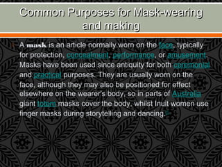 Common Purposes for Mask-wearingCommon Purposes for Mask-wearing
and makingand making
 A mask is an article normally worn on the face, typically
for protection, concealment, performance, or amusement.
Masks have been used since antiquity for both ceremonial
and practical purposes. They are usually worn on the
face, although they may also be positioned for effect
elsewhere on the wearer's body, so in parts of Australia
giant totem masks cover the body, whilst Inuit women use
finger masks during storytelling and dancing.[1]
 