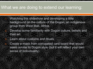 1. Watching this slideshow and developing a little
background on the culture of the Dogon, an indigenous
group from West Mali, Africa.
2. Develop some familiarity with Dogon culture, beliefs and
their art.
3. Learn about customs and rituals.
4. Create a mask from corrugated card board that would
seem similar to Dogon style (but it will reflect your own
sense of individuality)
What we are doing to extend our learning:
 
