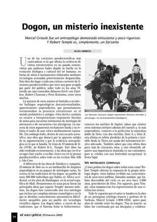 54
el escéptico (Primavera 2000)
U
na de las corrientes pseudocientíficas más
cautivadoras es la que afirma la evidencia de
visitas extraterrestres en un pasado remoto;
visitas que pudieron haber dejado su huella en la
evolución biológica y cultural del ser humano, en
forma de mitos o monumentos elaborados mediante
tecnologías avanzadas posteriormente desparecidas.
Esta idea dio lugar a toda una exitosa corriente de li-
teratura pseudocientífica que tuvo una gran acogida
por parte del público, sobre todo en los años 70,
siendo sus más conocidos difusores Erich von Däni-
ken, Robert Charroux y Peter Kolosimo, entre otros
muchos.
La mayoría de estos autores se limitaba a recolec-
tar hallazgos arqueológicos descontextualizados,
aparentemente sorprendentes, que presuntamente
testimoniaban la presencia extraterreste en el
mundo prehistórico y antiguo. Otra táctica consistía
en recurrir a interpretaciones torpemente literales
de mitos para encontrar testimonios de aterrizajes de
astronaves o de encuentros con alienígenas. La ma-
yoría de estos argumentos era bastante burda y no re-
sistía el asalto de una crítica medianamente razona-
ble. Sin embargo hubo, dentro de esta escuela acien-
tífica, una obra que destacó por la aparente solidez
de su argumentación y por la evidencia antropoló-
gica en la que se basaba. Se trata de El misterio de Si-
rio (1978), de Robert K.G. Temple. Este libro ha
sido reeditado recientemente, y las ideas que en él se
recogen han vuelto a recibir cierto eco en la prensa
pseudocientífica, sobre todo en las revistas Más Allá
y Año Cero.
A diferencia de las obras de Däniken y compañía,
El misterio de Sirio no es un batiburrillo de despistes
arqueológicos ni un pupurrí de mitologías varias. Se
centra en las tradiciones de los dogon, un pueblo de
unos 200.000 individuos que habita en África occi-
dental, en los altos de Bandiagara, en la actual repú-
blica de Mali. Resumiremos en unas pocas líneas las
principales ideas que expone Temple: durante mile-
nios, los dogon han conservado una rica mitología
que incluye un complejo sistema cosmológico y en la
que se detallan conocimientos astronómicos difícil-
mente asequibles para un pueblo sin tecnología
científica alguna. Los dogon saben, a través de sus
tradiciones, que el Sistema Solar es heliocéntrico,
conocen los satélites de Júpiter, saben que existen
otros sistemas estelares además del nuestro y, lo más
sorprendente, conocen a la perfección la naturaleza
doble de Sirio, con dos estrellas, Sirio A y Sirio B,
esta última en órbita alrededor de la primera e invi-
sible desde la Tierra sin ayuda del instrumental téc-
nico adecuado. También saben que esta órbita dura
poco más de cincuenta años, y esta efeméride ad-
quiere una importancia inusitada en sus costumbres,
pues se celebra con una festividad excepcional: la
fiesta Sigui.
UN MITOLOGÍA COMPLEJA
¿Cómo podían los dogon saber todas estas cosas? Ro-
bert Temple obtenía la respuesta de la propia mito-
logía dogon: éstos habían recibido sus conocimien-
tos de unos seres anfibios, llamados nommos, que ha-
bían descendido del cielo en un arca hace 5.000
años, procedentes de Sirio. Por supuesto, para Tem-
ple, estos nommos eran los representantes de una ci-
vilización siriaca.
Todo lo expuesto por el autor se basaba en la obra
de un prestigioso etnólogo francés y profesor de la
Sorbona, Marcel Griaule (1898-1956), quien pasó
años de estudio entre los dogon. Tras su muerte, su
labor fue continuada por sus discípulos y colabora-
Dogon, un misterio inexistente
JULIO ARRIETA
Marcel Griaule fue un antropólogo demasiado entusiasta y poco riguroso.
Y Robert Temple es, simplemente, un farsante
Las famosas máscaras dogon representan diversos animales y
personajes, no necesariamente mitológicos.
 