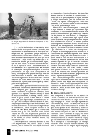 56
el escéptico (Primavera 2000)
¿Y la Luna? Griaule insistió en los aspectos astro-
nómicos de los mitos que le estaban contando, pero
la astronomía no debía ser una de las principales pre-
ocupaciones de Ogotemmeli, porque despachó a
nuestro satélite con un breve comentario: “La Luna
es de la misma naturaleza que el Sol, sólo que está a
medio cocer”. Luego añadió, algo molesto por la in-
sistencia del francés, que, a diferencia de los negros,
que son seres solares, los blancos son seres lunares,
de ahí su aspecto de larvas. La naturaleza de las es-
trellas se explica de la siguiente forma: “En la noche
de los tiempos, las mujeres descolgaban las estrellas
para dárselas a sus hijos. Éstos las colgaban de un
huso y hacían girar estas peonzas de fuego para ver
cómo funcionaba el mundo”. Más adelante, dice:
“Las estrellas procedían de bolitas de tierra lanzadas
al espacio por el dios Amma, único dios”. Y con esto
concluían las explicaciones cosmológicas y cosmo-
gónicas de Ogotemmeli.
En Dieu d’eau, aparecen mencionados otros cuer-
pos celestes, todos visibles a simple vista, como Ve-
nus o las Pléyades, pero Ogotemmeli y Griaule se li-
mitan a comentar su significado simbólico. Sirio
aparecerá en la siguiente obra de Griaule y de mano
de sus otros confidentes, Ambara y Yébéné. Curiosa-
mente, lo que sí aparece en Dieu d’eau es la famosa
fiesta Sigui, que, según Temple, conmemora cada ór-
bita que Sirio B completa alrededor de Sirio A. Pero,
aunque Ogotemmeli explica a Griaule todos los por-
menores de esta fiesta relacionada con la pérdida de
la inmortalidad, omite cualquier relación de la
misma con Sirio. Eso sí, explica que se celebra cada
sesenta años, y no cada cincuenta, como afirma
Temple. En todo caso, la principal aportación de
Dieu d’eau al misterio que nos ocupa es la aparición
de los nommos, su extraña naturaleza anfibia y su
descenso del cielo.
Le renard pâle es un texto muy diferente a Dieu
d’eau. Se publicó en 1965, cuando Griaule ya había
muerto, y en su elaboración tuvo mayor influencia
su colaboradora Germaine Dieterlen. Así como Dieu
d’eau es un relato de una serie de conversaciones, Le
renard pâle es un gran compendio de signos, símbolos
y dibujos comentados por los informantes de
Griaule, con algunos relatos populares como com-
plemento. Es en esta obra donde Sirio hace su apari-
ción estelar, y nunca mejor dicho.
El mito de la creación que surge en Le renard pâle
es algo diferente al narrado por Ogotemmeli: aquí
Amma crea el universo mediante una serie de actos
minuciosamente descritos que hacen surgir las estre-
llas, los planetas, sus lunas, la Tierra, la vida y el pue-
blo dogon. La Creación tiene lugar a partir de un
huevo primordial, del que surge el universo después
de ocho vibraciones sucesivas. Los nommos aparecen
en estos primeros momentos de vida del universo y,
de hecho, son los responsables de la existencia del
espacio y del tiempo. Uno de estos nommos, llamado
Ogo, crea la vida en la Tierra a partir de su placenta
y, después de una compleja serie de incidencias, es
transformado por Amma en el primer zorro –renard
pâle– como castigo por haber cometido incesto. El
punto fuerte de todo este mito de la creación es el
sacrificio y posterior resurrección de uno de estos
nommos, el gemelo de Ogo. El fin de este acto es re-
dimir los pecados de Ogo y purificar la tierra. Este
sacrificio tuvo como reflejo cósmico la aparición del
sistema de Sirio, con Sirio B –Pô Tolo en Le renard
pâle– girando en torno a Sirio A. Después de este sa-
crificio, los primeros ocho ancestros generados por
los nommos descienden a la tierra, ya purificada, en
un arca repleta de animales y plantas.
Esta complejidad sorprendió a muchos antropó-
logos, que no habían encontrado nada similar en los
pueblos vecinos a los dogon. Pero las sospechas co-
menzaron a aflorar cuando algunos especialistas des-
cubrieron que, fuera del estrecho círculo de infor-
mantes de Griaule, el resto de los dogon parecía ig-
norar esta mitología.
EL DESENMASCARAMIENTO
Para comprobar la veracidad de los estudios de
Griaule y Dieterlen, Van Beek se trasladó a una aldea
situada a una cierta distancia de Sanga, el área de tra-
bajo del equipo de Griaule y un lugar explotado tu-
rísticamente hoy en día. Van Beek hizo notar que
Sanga era un núcleo atípico dentro de la cultura do-
gon: es muy grande –6.500 habitantes– y recibió in-
fluencia islámica y cristiana hace mucho tiempo. Van
Beek decidió trabajar en una aldea de 1.800 habitan-
tes situada a unos 9 kilómetros de Sanga y con menor
influencia externa. Había reparado que Griaule se
había convertido en un referente cultural en Sanga y
que sus informantes habían adquirido un cierto esta-
tus de prestigio en la sociedad dogon. Sin embargo,
en la otra aldea, las cosas eran bien distintas. Van
Beek se encontró con una religión dogon compleja y
Las muejres dogon libres del misterio: no participan en los ritos
de máscaras.
 