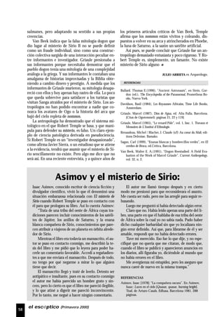 58
el escéptico (Primavera 2000)
sulmanes, pero adaptando su sentido a sus propias
creencias.
Van Beek indica que la falsa mitología dogon que
dio lugar al misterio de Sirio B no se puede definir
como un fraude individual, sino como una construc-
ción colectiva surgida de una interacción peculiar en-
tre informantes e investigador. Griaule presionaba a
sus informantes porque necesitaba demostrar que el
pueblo dogon tenía una mitología de una complejidad
análoga a la griega. Y sus informantes le contaban una
amalgama de historias improvisadas y la Biblia obte-
niendo a cambio dinero y prestigio. A medida que los
informantes de Griaule murieron, su mitología desapa-
reció con ellos y hoy apenas hay rastro de ella. Lo poco
que queda sobrevive para satisfacer a los turistas que
visitan Sanga atraídos por el misterio de Sirio. Los an-
tropólogos no han podido encontrar a nadie que co-
nozca los avatares de Ogo o la historia del arca que
bajó del cielo repleta de nommos.
La antropología ha demostrado que el sistema mi-
tológico en el que Robert Temple se basa, y que mani-
pula para defender su misterio, es falso. Un claro ejem-
plo de ciencia patológica derivada en pseudociencia.
Si Robert Temple es un “investigador desapasionado”,
como afirma Javier Sierra, o un estudioso que se atiene
a la evidencia, tendrá que asumir que el misterio de Si-
rio sencillamente no existe. Pero algo me dice que no
será así. En una reciente entrevista, y a quince años de
los primeros artículos críticos de Van Beek, Temple
afirma que los nommos están vivitos y coleando, dis-
puestos a volver en su arca y atrincherados en Phoebe,
la luna de Saturno, a la sazón un satélite artificial.
Así pues, se puede concluir que Griaule fue un an-
tropólogo demasiado entusiasta y poco riguroso. Y Ro-
bert Temple es, simplemente, un farsante. No existe
misterio de Sirio alguno
JULIO ARRIETA es Arqueólogo.
Asimov y el misterio de Sirio:
Bullard, Thomas E.(1996), “Ancient Astronauts”, en Stein, Gor-
don (ed.), The Encyclopedia of the Paranormal, Prometheus Bo-
oks, Nueva York.
Davidson, Basil (1984), Les Royaumes Africains, Time Life Books,
Amsterdam.
Griaule, Marcel (1987), Dios de Agua, ed. Alta Fulla, Barcelona.
[Citas de Ogotemmeli: páginas 21, 22 y 119]
Griaule, Marcel (1965), “Le renard Pâle”, vol. 1, fasc. 1. Travaux et
Memoires de L’Institut d’Ethnologie.
Renaudeau, Michel / Blacher, J. Claude (s/f) Au coeur du Mali, edi-
tions Delroisse, Bamako.
Sagan, Carl (1999), “Enanas blancas y hombrecillos verdes”, en El
cerebro de Broca, ed.Crítica, Barcelona.
Van Beek, Walter E. A.(1991), “Dogon Reestudied: A Field Eva-
luation of the Work of Marcel Griaule”. Current Anthropology,
vol. 32, n. 2.
Isaac Asimov, conocido escritor de ciencia ficción y
divulgador científico, vivió lo que él denominó una
situación embarazosa relacionada con El misterio de
Sirio cuando Robert Temple se puso en contacto con
él para que prologara su libro. Así lo cuenta Asimov:
“Trata de una tribu del oeste de África cuyas tra-
diciones parecen incluir conocimientos de los satéli-
tes de Júpiter, los anillos de Saturno, y la enana
blanca compañera de Sirio, conocimientos que pare-
cen atribuir a viajeros de un planeta en órbita alrede-
dor de Sirio.
Mientras el libro era todavía un manuscrito, el au-
tor se puso en contacto conmigo, me describió la te-
sis del libro y me pidió que lo leyera para poder ha-
cerle un comentario favorable. Accedí a regañadien-
tes a que me enviara el manuscrito. Después de todo,
no tengo por qué negarme a mirar lo que alguien
tiene que decir.
El manuscrito llegó y traté de leerlo. Detesto ser
antipático e insultante, pues en su contacto conmigo
el autor me había parecido un hombre grato y sin-
cero, pero lo cierto es que el libro me pareció ilegible,
y lo que atiné a digerir me pareció inconvincente.
Por lo tanto, me negué a hacer ningún comentario.
El autor me llamó tiempo después y en cierto
modo me presionó para que reconsiderara el asunto.
Me cuesta ser rudo, pero me las arreglé para seguir re-
husando.
Luego me preguntó si había detectado algún error.
Claro que no. Había leído apenas una parte del li-
bro, una parte en que él hablaba de esa tribu del oeste
de África sobre la cual yo no sabía nada. Pudo haber
dicho cualquier barbaridad sin que yo localizara nin-
gún error definido. Así que, para librarme de él y ser
amable, respondí que no había detectado errores.
Tuve mi merecido. Eso fue lo que dije, y no espe-
cifiqué que no quería que me citaran, de modo que,
cuando el libro se publicó y aparecieron anuncios en
los diarios, allí figuraba yo, diciéndole al mundo que
no había errores en el libro.
Me avergüenza mi estupidez, pero les aseguro que
nunca caeré de nuevo en la misma trampa.”
REFERENCIAS
Asimov, Isaac [1978]: “La compañera oscura”. En Asimov,
Isaac: Luces en el cielo [Quasar, quasar, burning bright].
Trad. de Arturo Casals. Edhasa. Barcelona 1981. 288
páginas.
REFERENCIAS
 