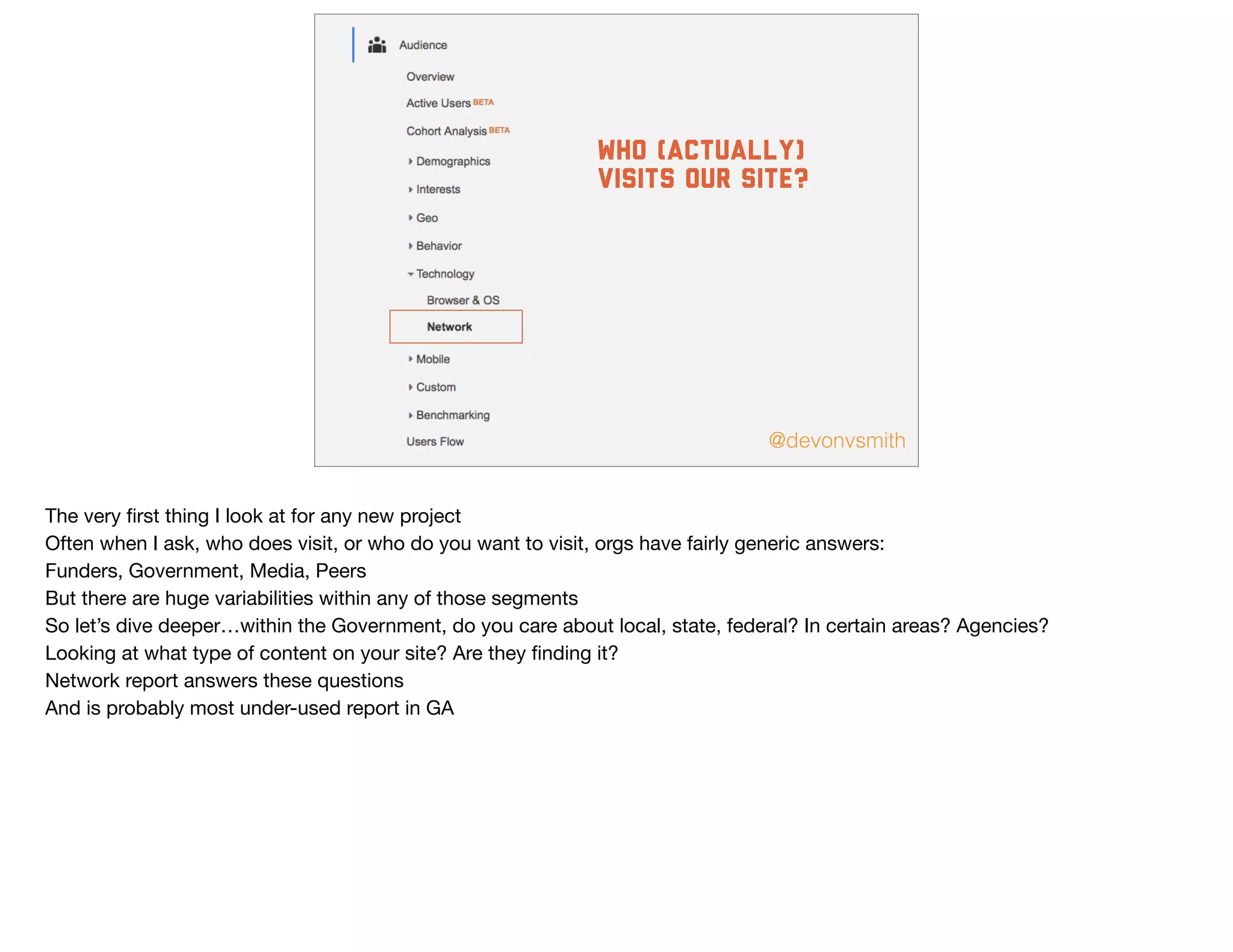 @devonvsmith
who (actually)
visits our site?
The very ﬁrst thing I look at for any new project

Often when I ask, who does visit, or who do you want to visit, orgs have fairly generic answers:

Funders, Government, Media, Peers

But there are huge variabilities within any of those segments

So let’s dive deeper…within the Government, do you care about local, state, federal? In certain areas? Agencies?

Looking at what type of content on your site? Are they ﬁnding it? 

Network report answers these questions

And is probably most under-used report in GA

 