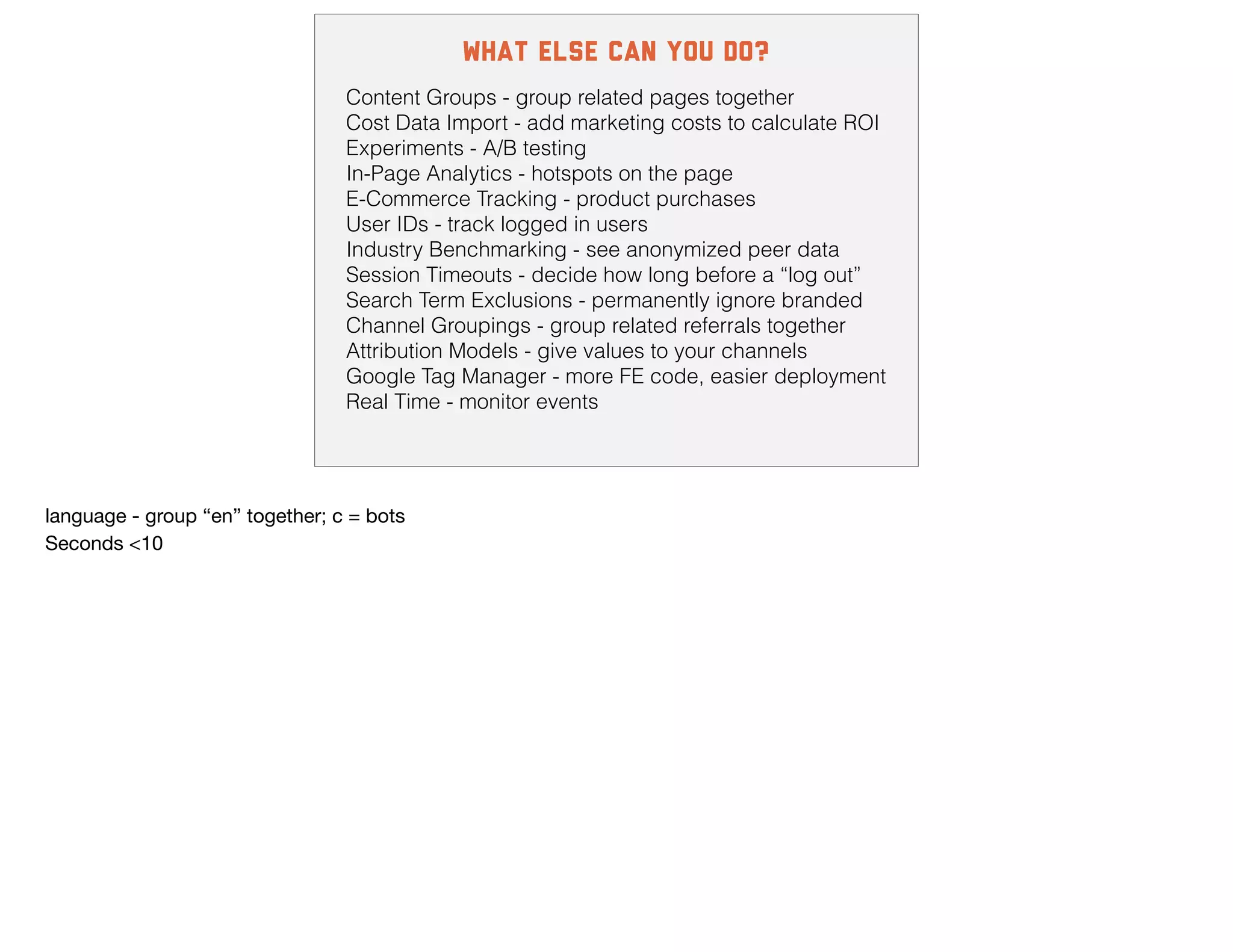 what else can you do?
Content Groups - group related pages together
Cost Data Import - add marketing costs to calculate ROI
Experiments - A/B testing
In-Page Analytics - hotspots on the page
E-Commerce Tracking - product purchases
User IDs - track logged in users
Industry Benchmarking - see anonymized peer data
Session Timeouts - decide how long before a “log out”
Search Term Exclusions - permanently ignore branded
Channel Groupings - group related referrals together
Attribution Models - give values to your channels
Google Tag Manager - more FE code, easier deployment
Real Time - monitor events
language - group “en” together; c = bots

Seconds <10
 