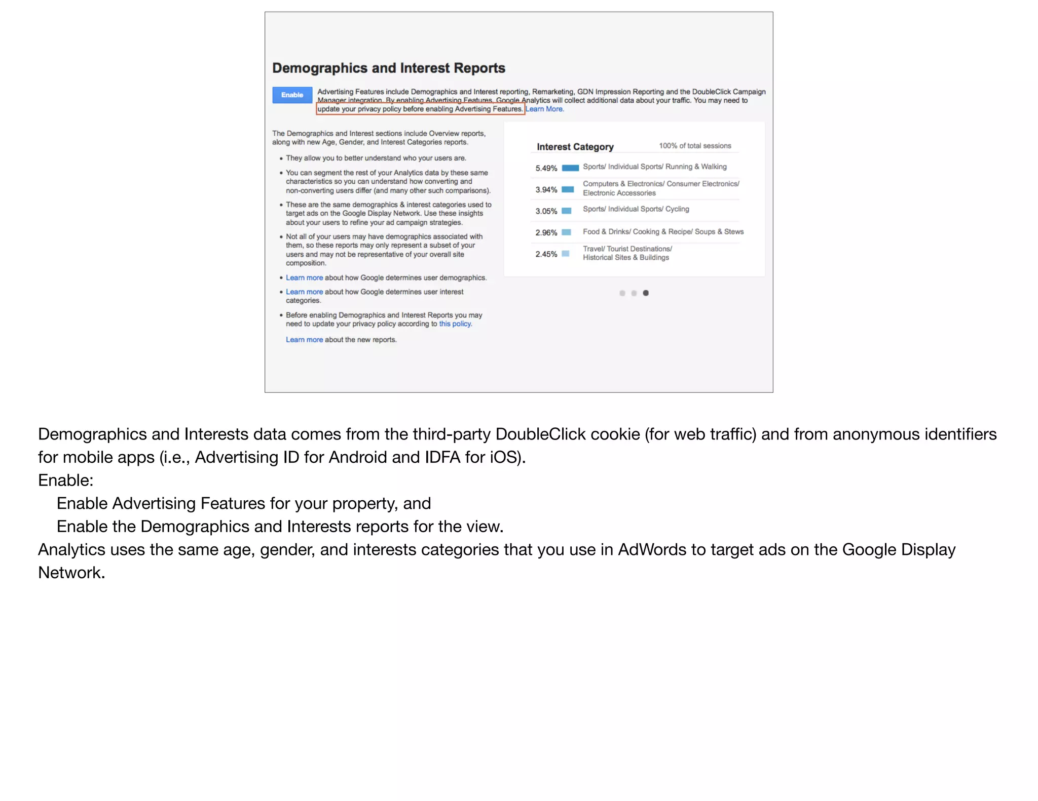 Demographics and Interests data comes from the third-party DoubleClick cookie (for web traﬃc) and from anonymous identiﬁers
for mobile apps (i.e., Advertising ID for Android and IDFA for iOS).

Enable:

Enable Advertising Features for your property, and

Enable the Demographics and Interests reports for the view.

Analytics uses the same age, gender, and interests categories that you use in AdWords to target ads on the Google Display
Network. 

 