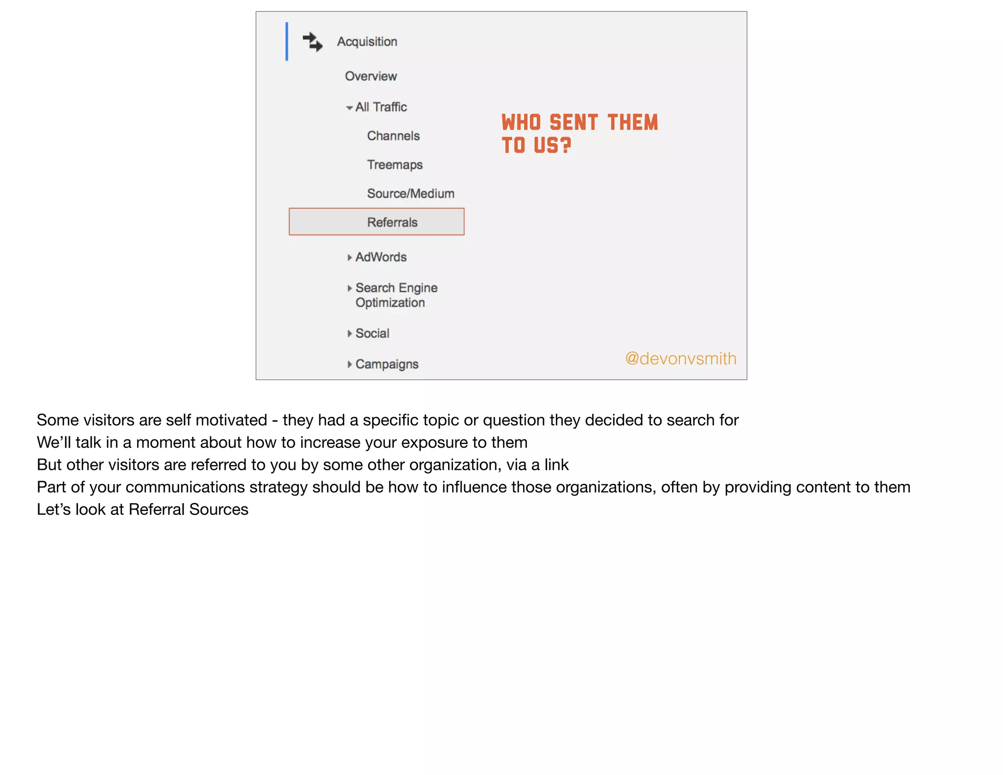 @devonvsmith
who sent them
to us?
Some visitors are self motivated - they had a speciﬁc topic or question they decided to search for

We’ll talk in a moment about how to increase your exposure to them

But other visitors are referred to you by some other organization, via a link

Part of your communications strategy should be how to inﬂuence those organizations, often by providing content to them

Let’s look at Referral Sources
 